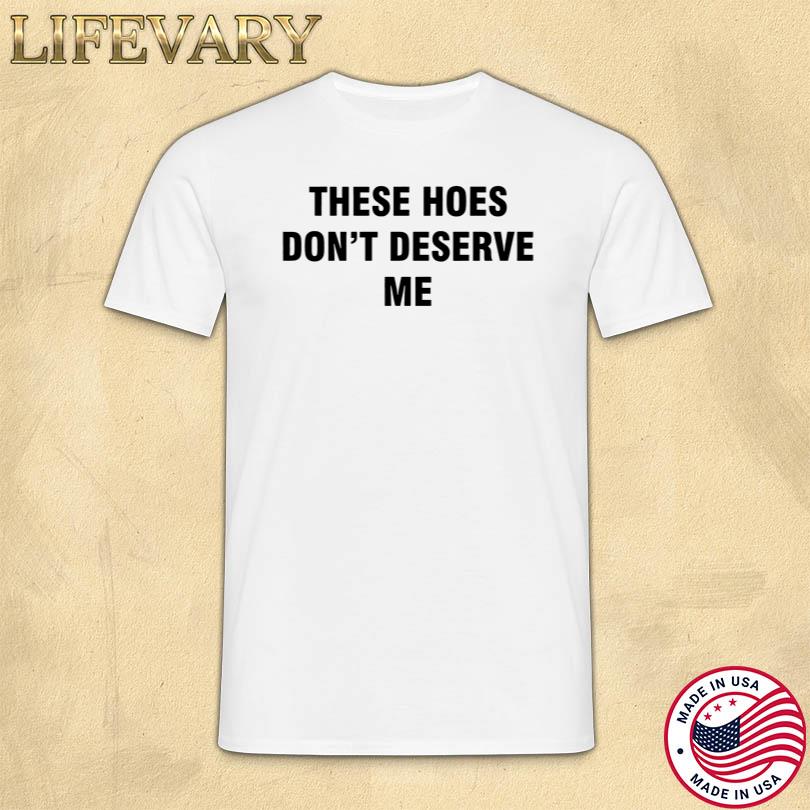 These Hoes Don\'t Deserve Me Shirt