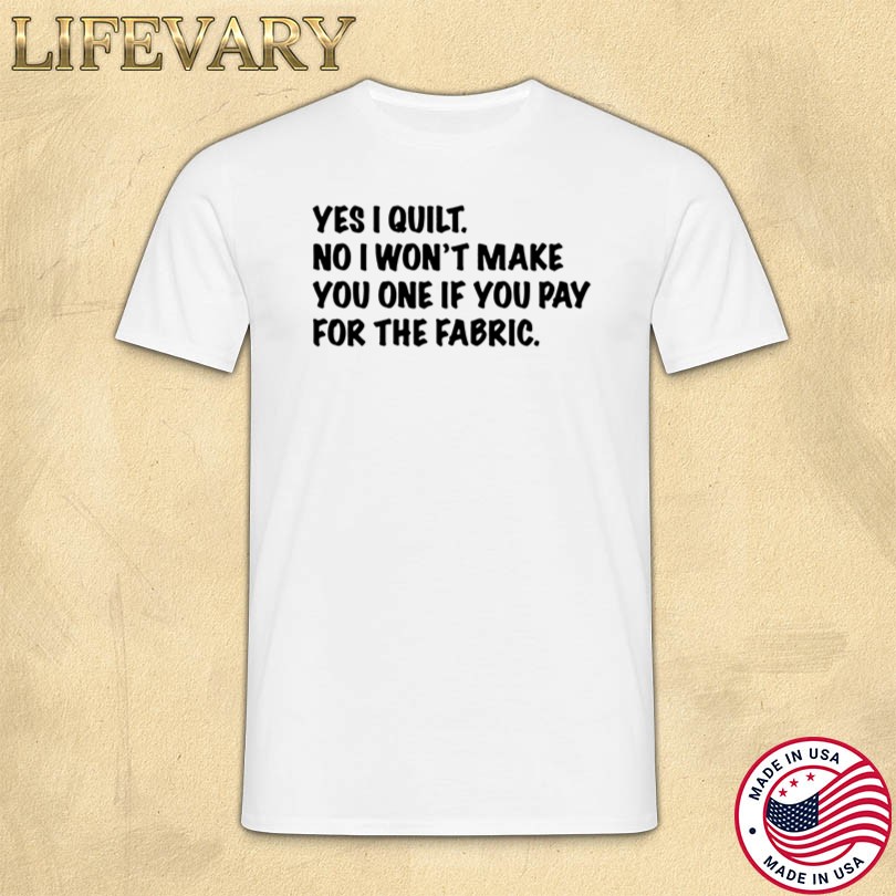 Yes I Quilt No I Won\'t Make You One If You Pay For The Fabric T-Shirt